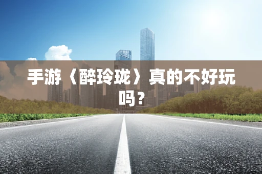 手游〈醉玲珑〉真的不好玩吗？