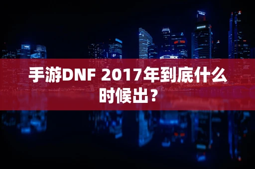 手游DNF 2017年到底什么时候出？