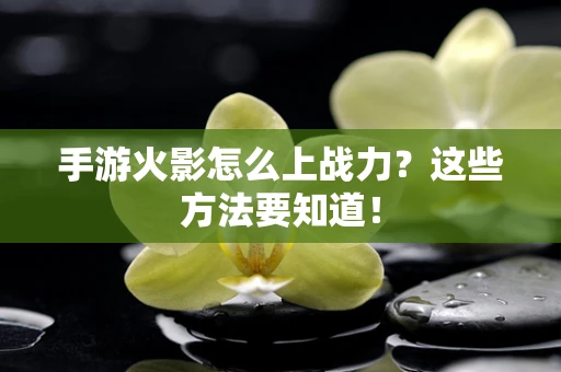 手游火影怎么上战力？这些方法要知道！