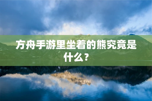 方舟手游里坐着的熊究竟是什么？