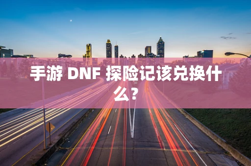 手游 DNF 探险记该兑换什么？