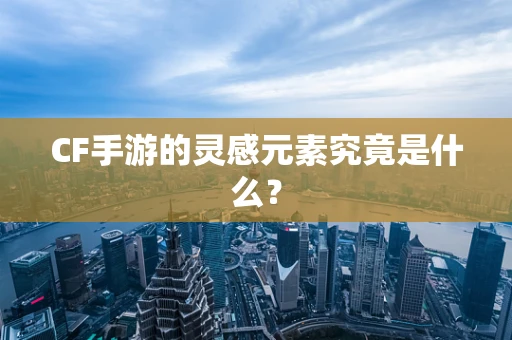 CF手游的灵感元素究竟是什么？