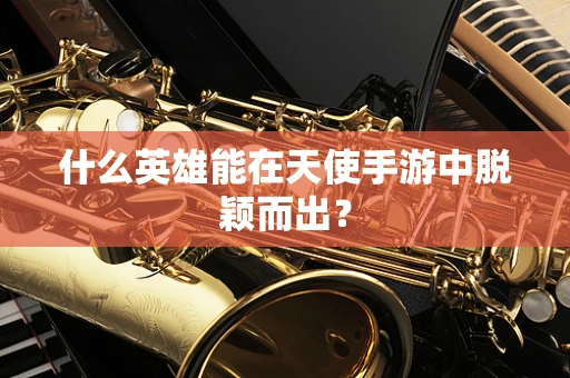 什么英雄能在天使手游中脱颖而出？
