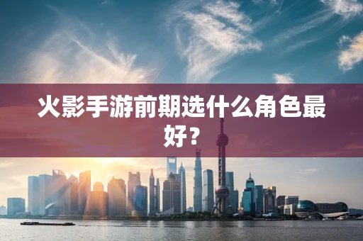 火影手游前期选什么角色最好？