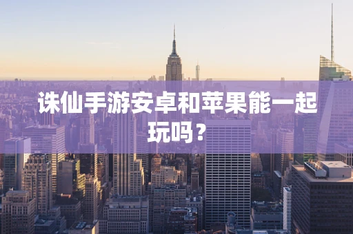 诛仙手游安卓和苹果能一起玩吗？