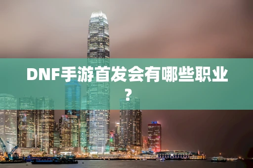 DNF手游首发会有哪些职业？