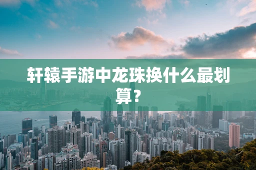 轩辕手游中龙珠换什么最划算？