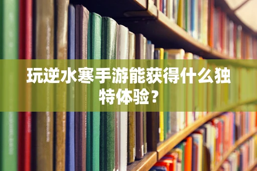 玩逆水寒手游能获得什么独特体验？
